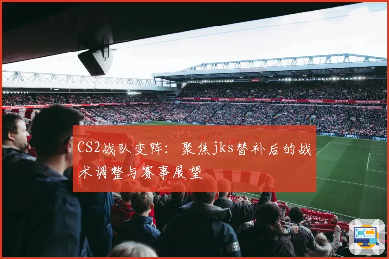 CS2战队变阵：聚焦jks替补后的战术调整与赛事展望