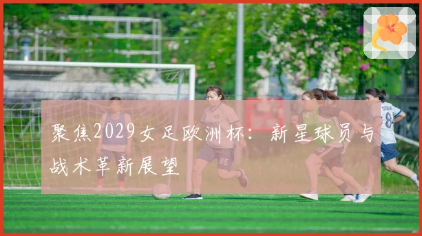 聚焦2029女足欧洲杯：新星球员与战术革新展望