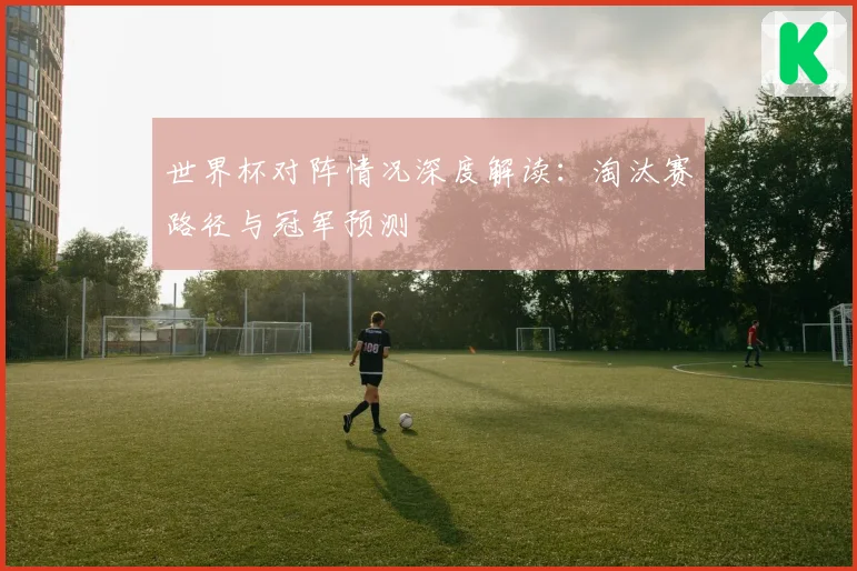 世界杯对阵情况深度解读:淘汰赛路径与冠军预测