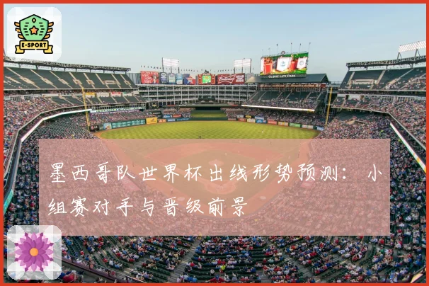 墨西哥队世界杯出线形势预测：小组赛对手与晋级前景