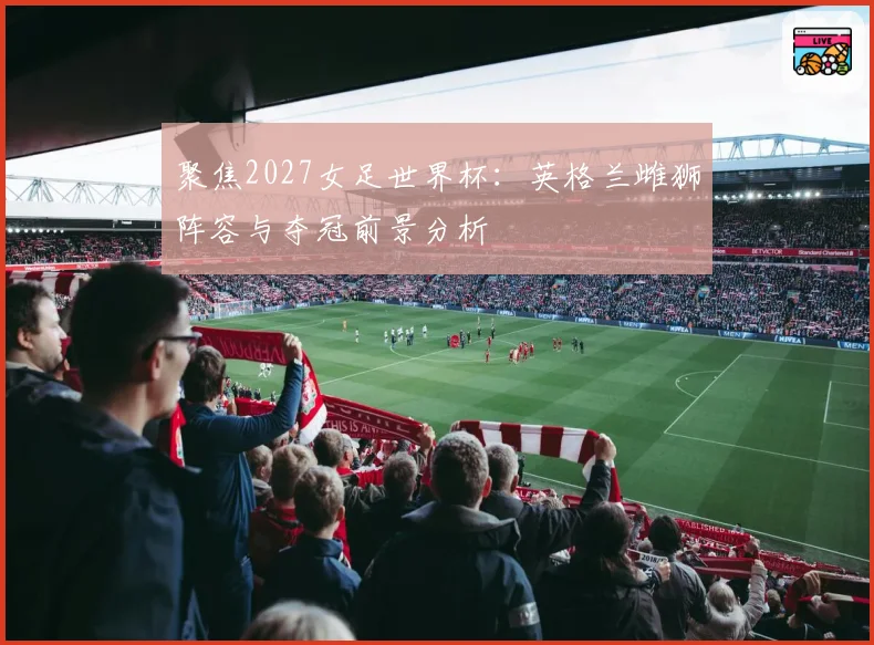 聚焦2027女足世界杯：英格兰雌狮阵容与夺冠前景分析
