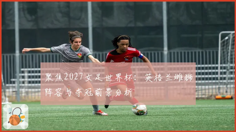 聚焦2027女足世界杯：英格兰雌狮阵容与夺冠前景分析