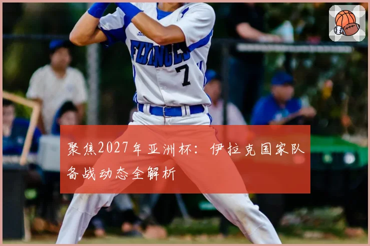 聚焦2027年亚洲杯：伊拉克国家队备战动态全解析