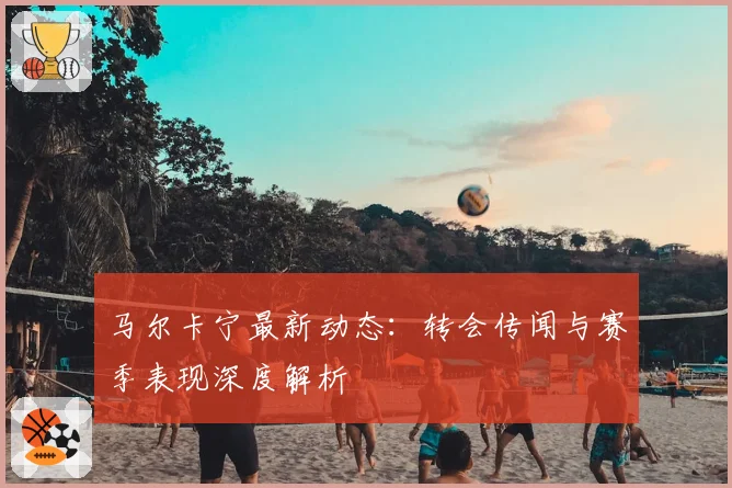 马尔卡宁最新动态：转会传闻与赛季表现深度解析