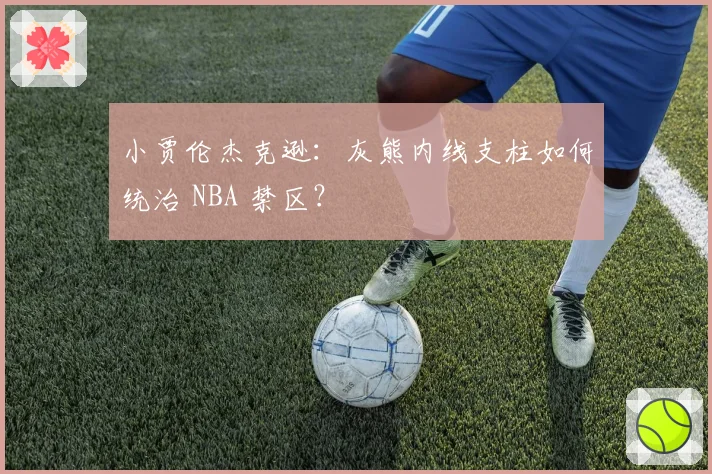 小贾伦杰克逊：灰熊内线支柱如何统治 NBA 禁区？