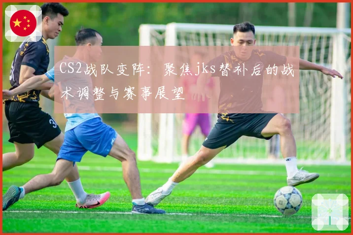 CS2战队变阵：聚焦jks替补后的战术调整与赛事展望