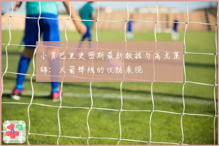 小贾巴里史密斯最新数据与高光集锦：火箭锋线的攻防表现