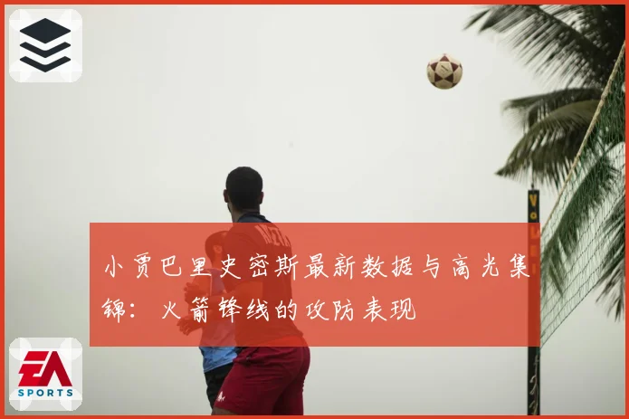 小贾巴里史密斯最新数据与高光集锦：火箭锋线的攻防表现