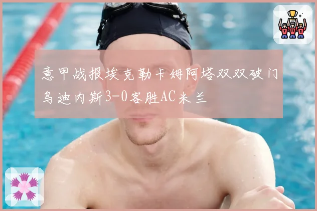 意甲战报埃克勒卡姆阿塔双双破门乌迪内斯3-0客胜AC米兰