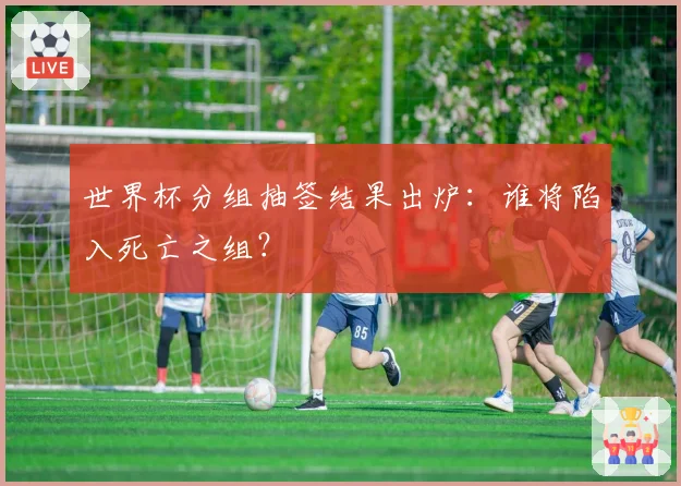 世界杯分组抽签结果出炉：谁将陷入死亡之组？