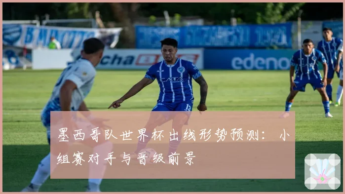 墨西哥队世界杯出线形势预测：小组赛对手与晋级前景
